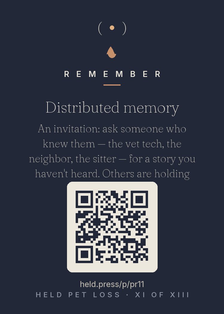 Distributed memory — You weren't the only one who knew them. The neighbors they greeted, the vet techs who handled them gently, the friends they claimed — each holds fragments you never saw: how they behaved when you left, who they charmed, what they did at the clinic. Research on communal remembering shows collecting these stories recovers lost pieces and strengthens your support at once. People are carrying parts of them. Ask for a story.