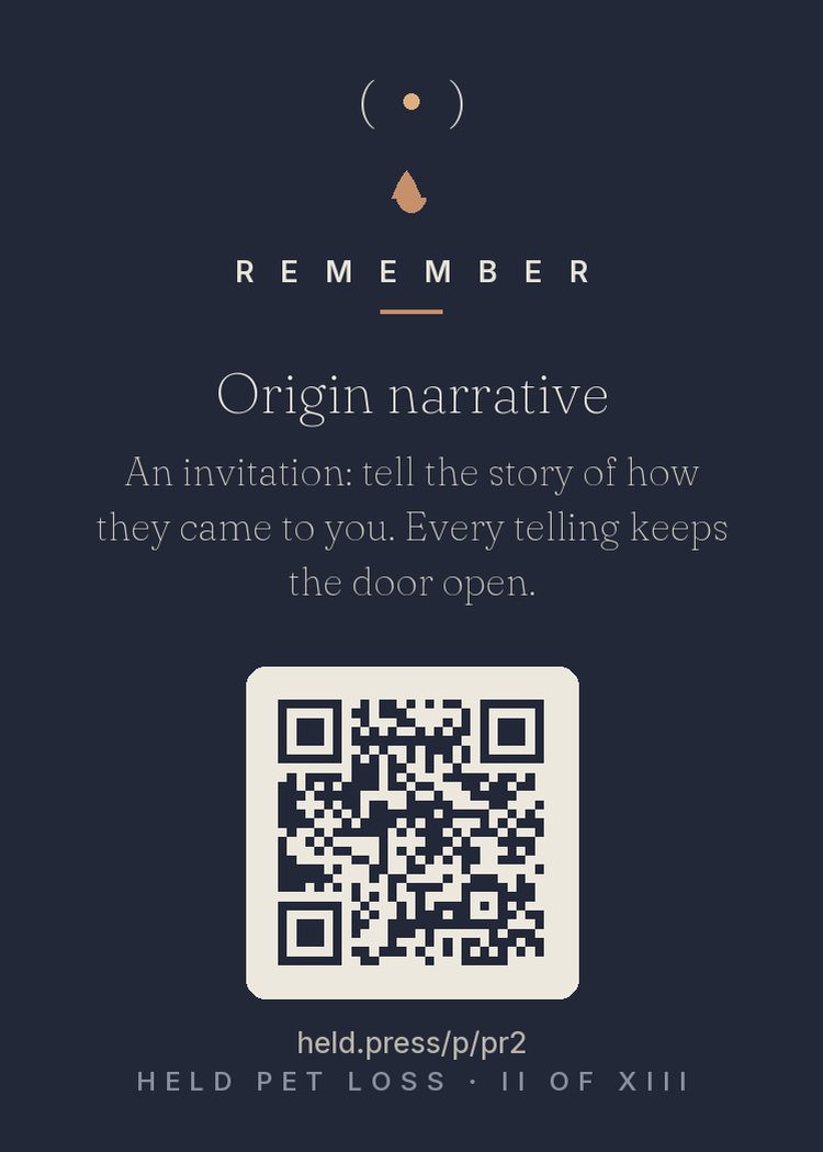 The origin story — Every pet person carries an acquisition story — the shelter row, the box on the porch, the ad, the rescue — and narrative research shows origin stories anchor a relationship's meaning. Robert Neimeyer's work places storytelling at mourning's center: each telling weaves the loss into a life that can hold it. Tell how they came to you. It's the story where everything begins, and telling it keeps the door open.