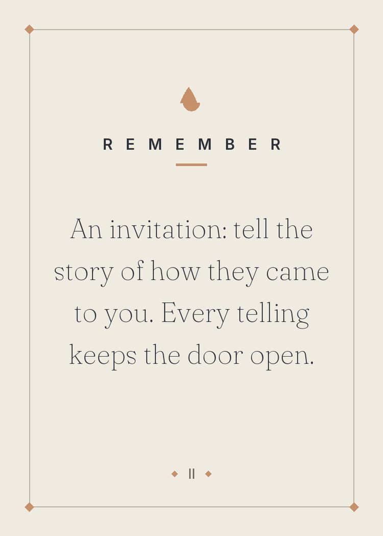 An invitation: tell the story of how they came to you. Every telling keeps the door open.
